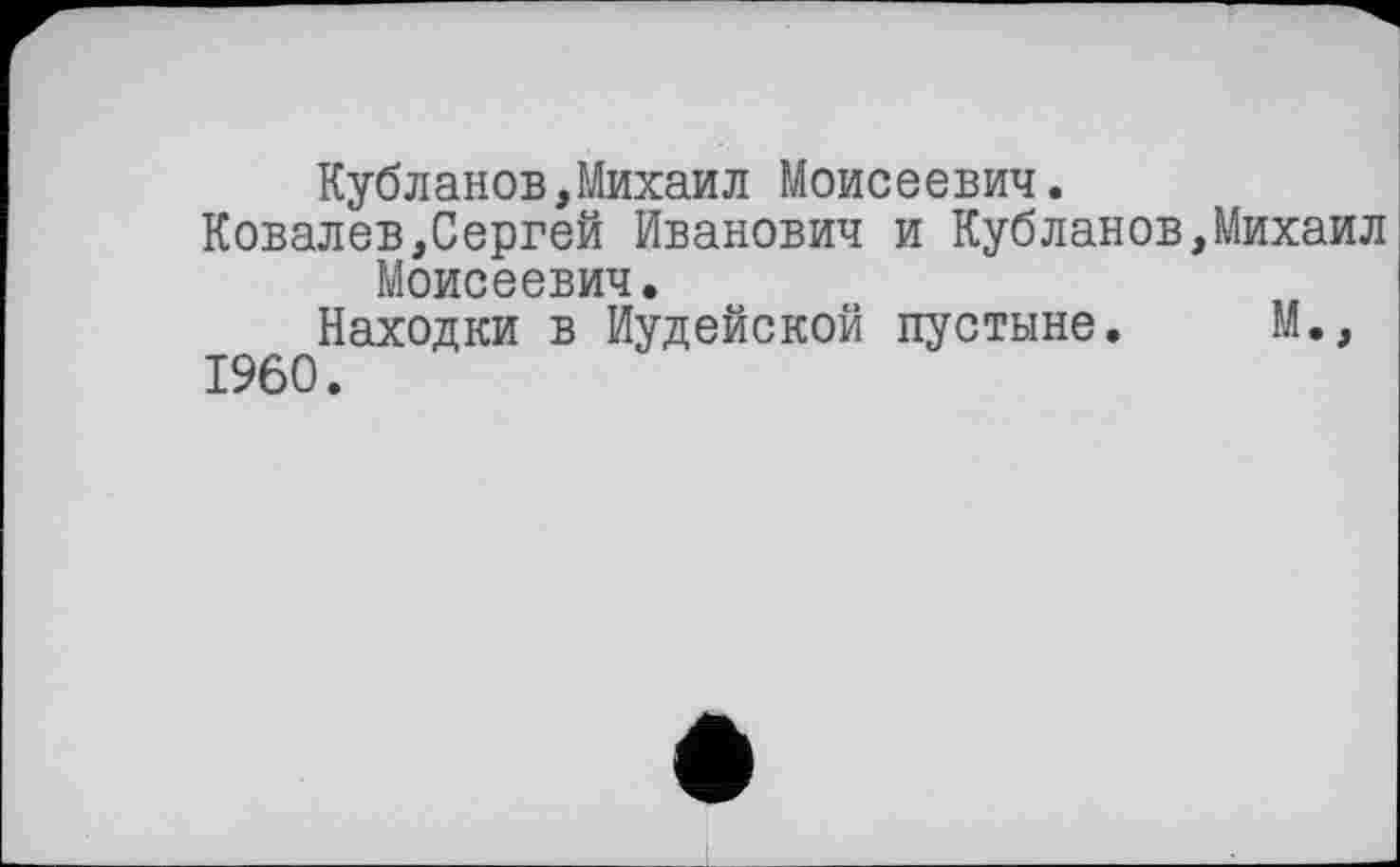 ﻿Кубланов,Михаил Моисеевич.
Ковалев,Сергей Иванович и Кубланов,Михаил Моисеевич.
Находки в Иудейской пустыне. М., I960.